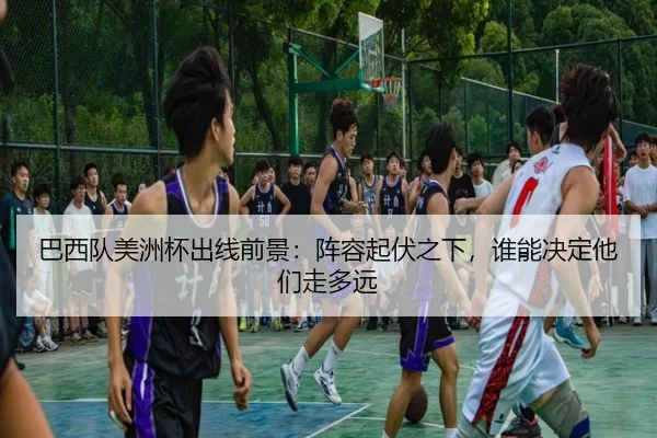巴西队美洲杯出线前景：阵容起伏之下，谁能决定他们走多远 | Kaiyun